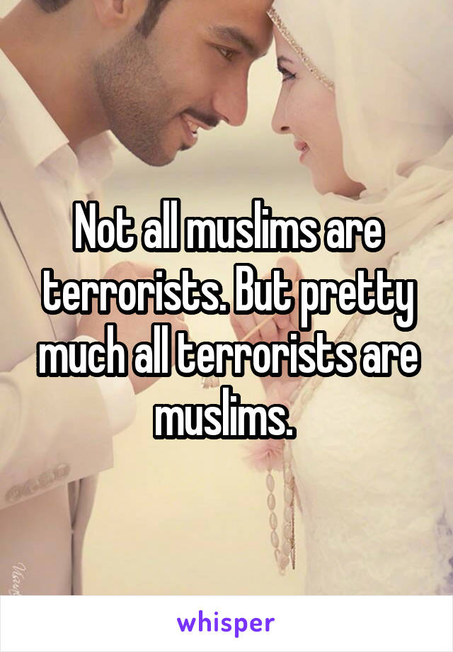 Not all muslims are terrorists. But pretty much all terrorists are muslims. 