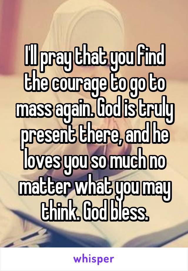 I'll pray that you find the courage to go to mass again. God is truly present there, and he loves you so much no matter what you may think. God bless.