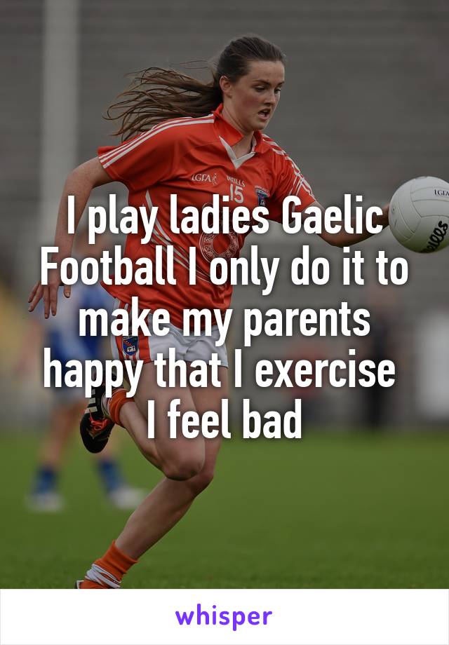 I play ladies Gaelic Football I only do it to make my parents happy that I exercise 
I feel bad
