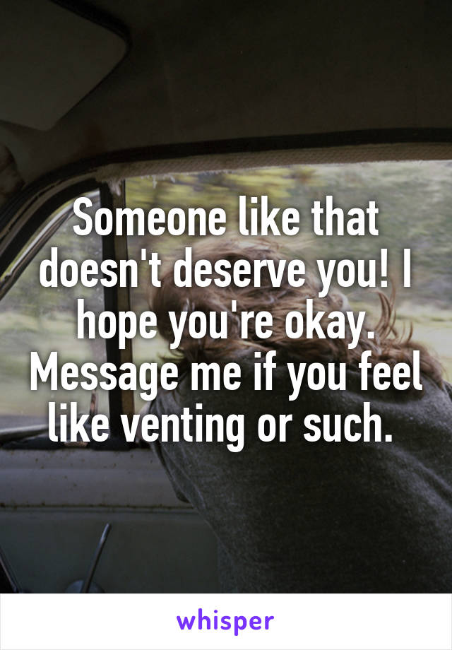 Someone like that doesn't deserve you! I hope you're okay. Message me if you feel like venting or such. 