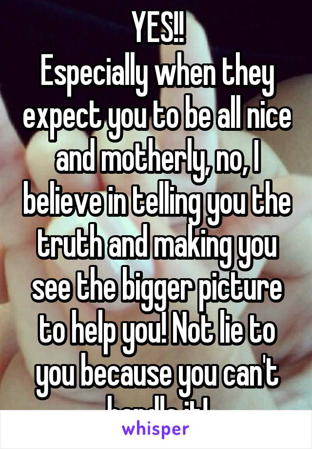 YES!!
Especially when they expect you to be all nice and motherly, no, I believe in telling you the truth and making you see the bigger picture to help you! Not lie to you because you can't handle it!
