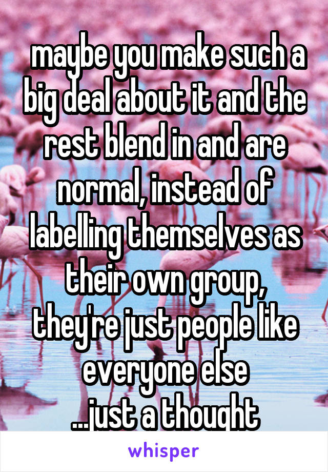  maybe you make such a big deal about it and the rest blend in and are normal, instead of labelling themselves as their own group, they're just people like everyone else
...just a thought