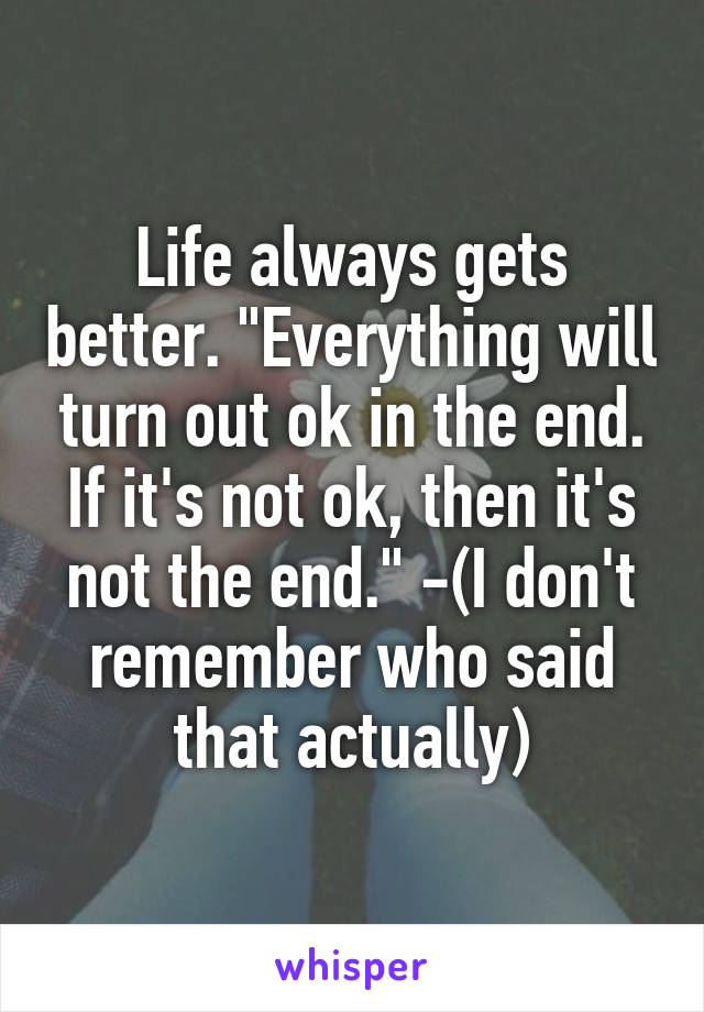 Life always gets better. "Everything will turn out ok in the end. If it's not ok, then it's not the end." -(I don't remember who said that actually)