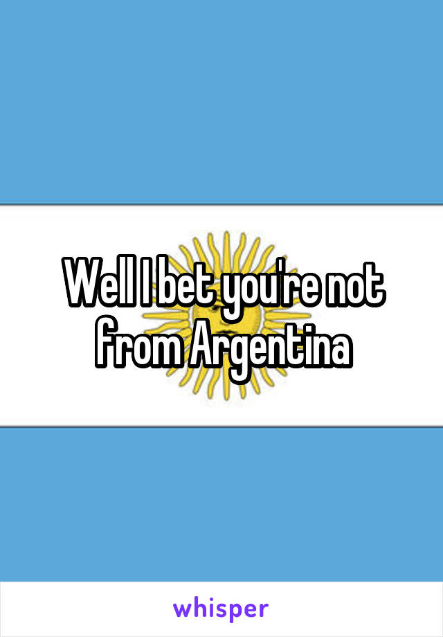 Well I bet you're not from Argentina