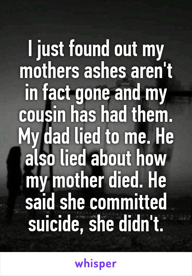 I just found out my mothers ashes aren't in fact gone and my cousin has had them. My dad lied to me. He also lied about how my mother died. He said she committed suicide, she didn't.