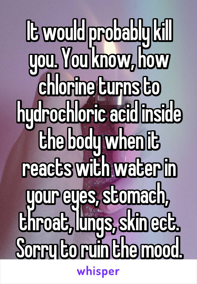 It would probably kill you. You know, how chlorine turns to hydrochloric acid inside the body when it reacts with water in your eyes, stomach,  throat, lungs, skin ect. Sorry to ruin the mood.