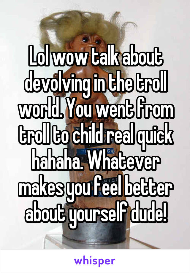 Lol wow talk about devolving in the troll world. You went from troll to child real quick hahaha. Whatever makes you feel better about yourself dude!