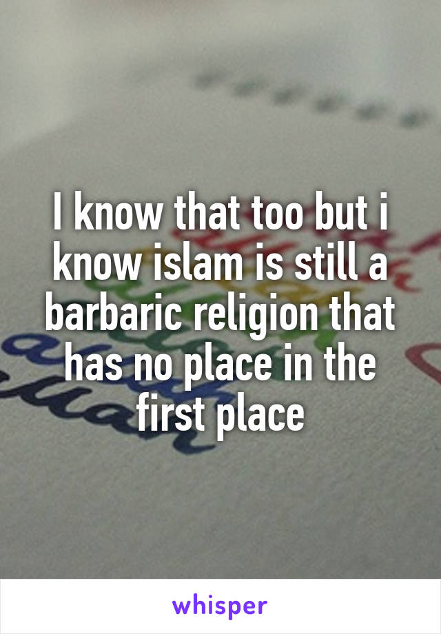 I know that too but i know islam is still a barbaric religion that has no place in the first place