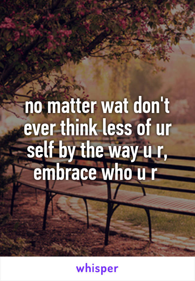 no matter wat don't ever think less of ur self by the way u r, embrace who u r 