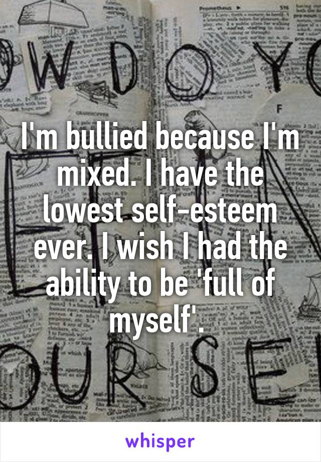 I'm bullied because I'm mixed. I have the lowest self-esteem ever. I wish I had the ability to be 'full of myself'. 