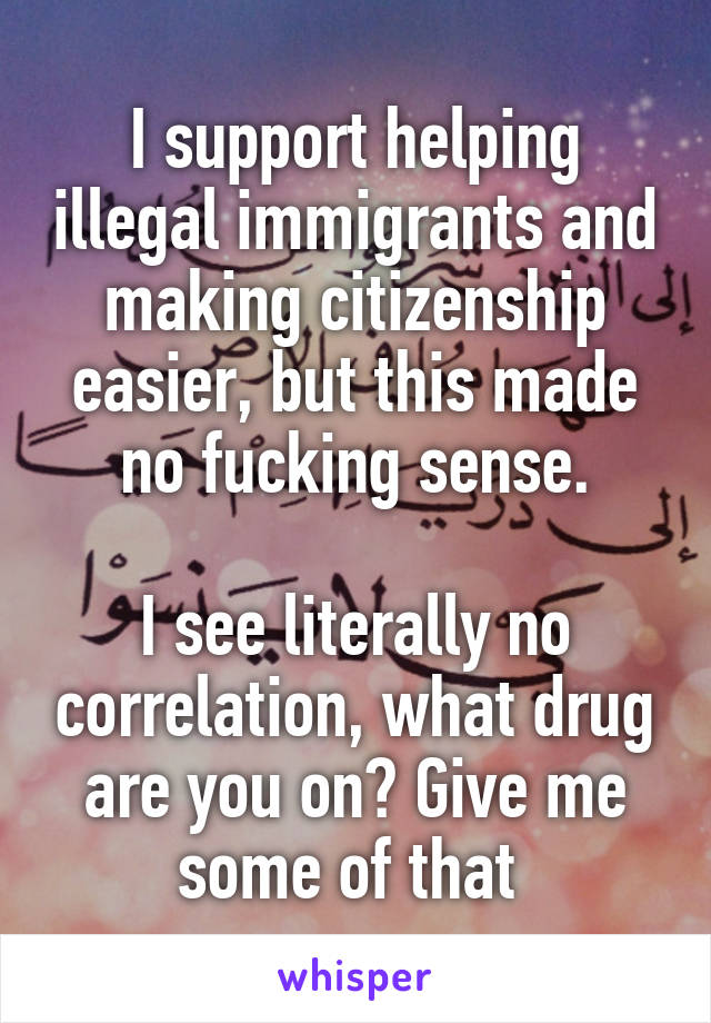 I support helping illegal immigrants and making citizenship easier, but this made no fucking sense.

I see literally no correlation, what drug are you on? Give me some of that 