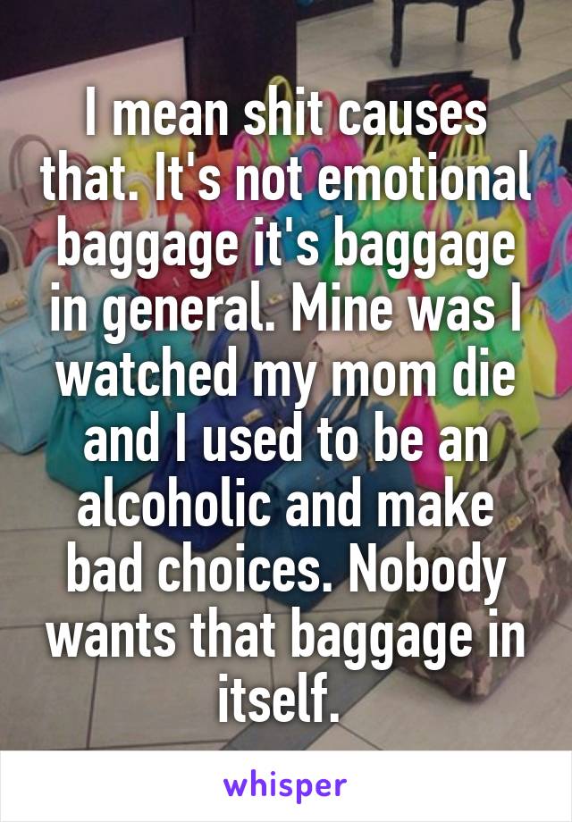 I mean shit causes that. It's not emotional baggage it's baggage in general. Mine was I watched my mom die and I used to be an alcoholic and make bad choices. Nobody wants that baggage in itself. 