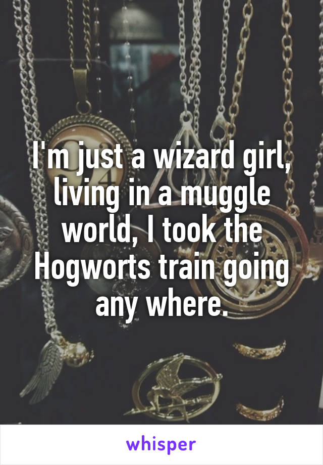 I'm just a wizard girl, living in a muggle world, I took the Hogworts train going any where.