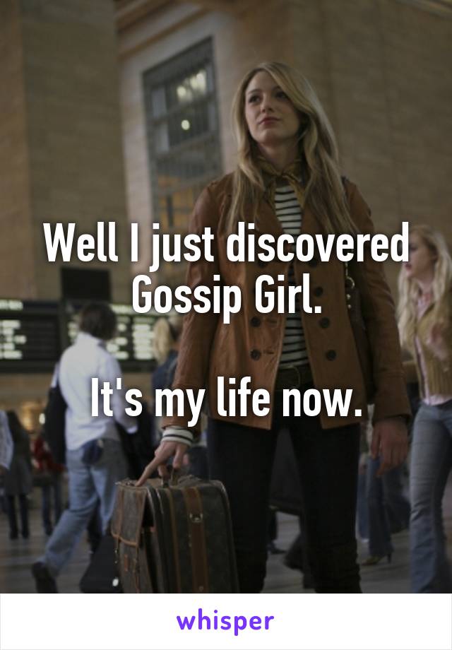 Well I just discovered Gossip Girl.

It's my life now.