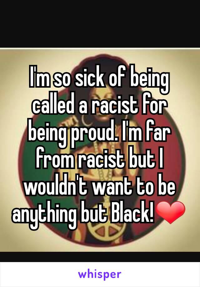 I'm so sick of being called a racist for being proud. I'm far from racist but I wouldn't want to be anything but Black!❤