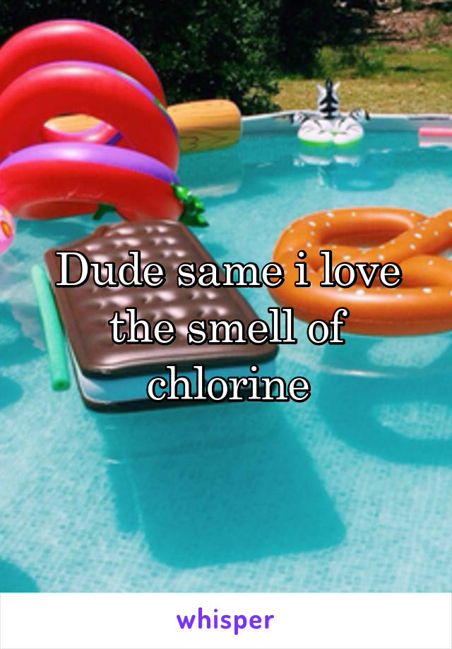 Dude same i love the smell of chlorine