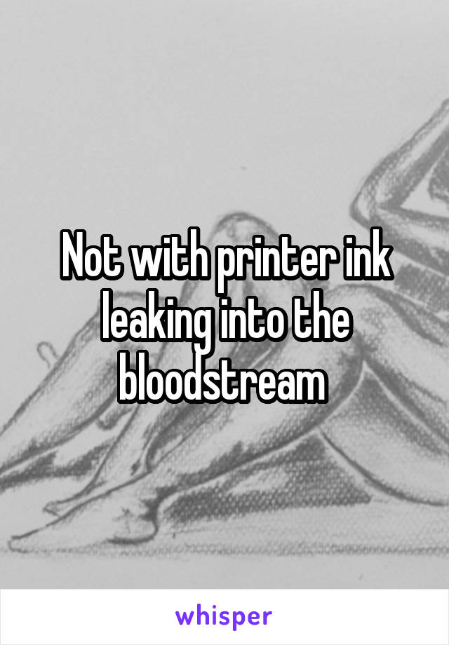 Not with printer ink leaking into the bloodstream 