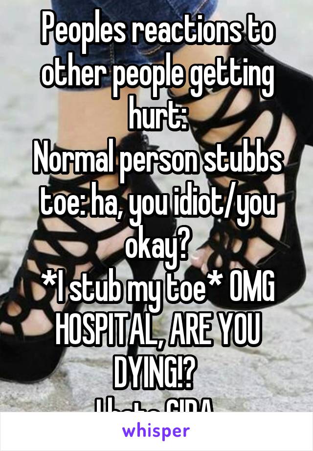 Peoples reactions to other people getting hurt:
Normal person stubbs toe: ha, you idiot/you okay?
*I stub my toe* OMG HOSPITAL, ARE YOU DYING!? 
I hate CIPA 