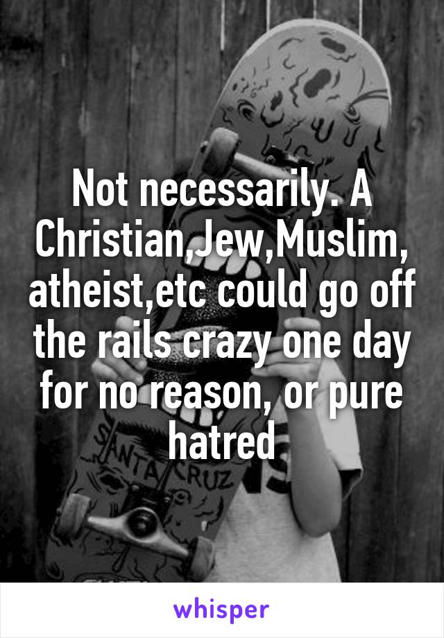 Not necessarily. A Christian,Jew,Muslim,atheist,etc could go off the rails crazy one day for no reason, or pure hatred