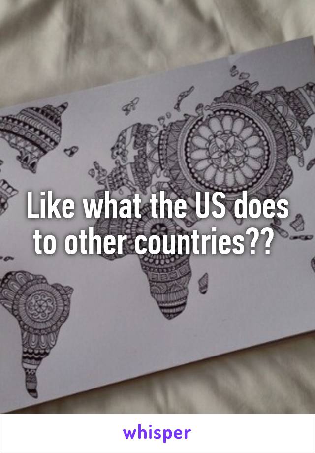 Like what the US does to other countries?? 