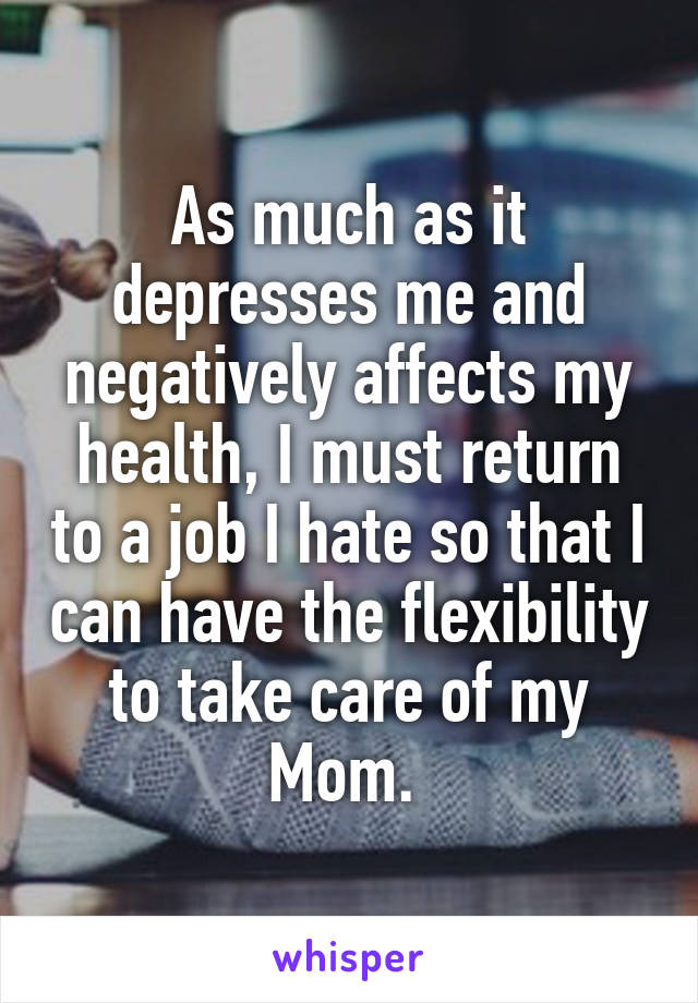As much as it depresses me and negatively affects my health, I must return to a job I hate so that I can have the flexibility to take care of my Mom. 