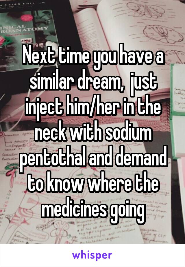 Next time you have a similar dream,  just inject him/her in the neck with sodium pentothal and demand to know where the medicines going