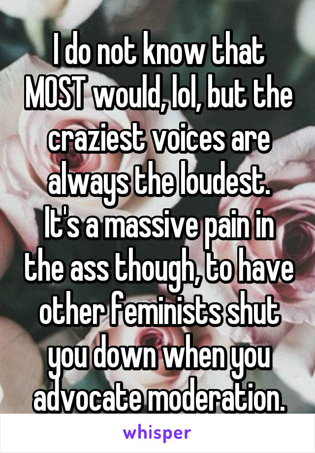 I do not know that MOST would, lol, but the craziest voices are always the loudest.
It's a massive pain in the ass though, to have other feminists shut you down when you advocate moderation.