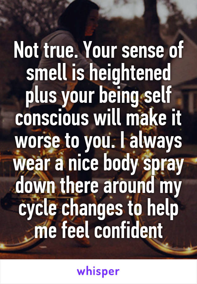 Not true. Your sense of smell is heightened plus your being self conscious will make it worse to you. I always wear a nice body spray down there around my cycle changes to help me feel confident