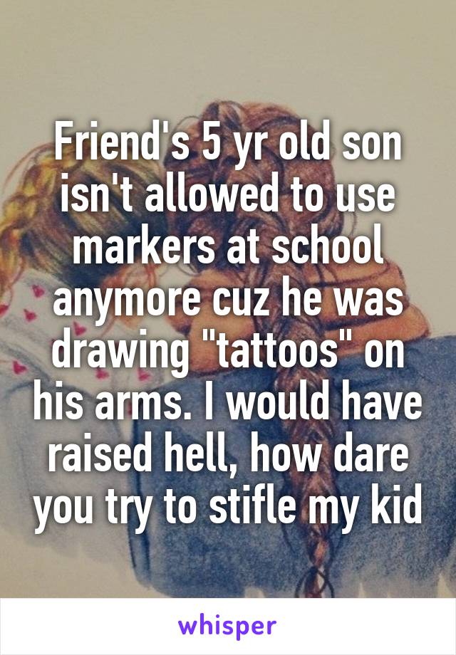 Friend's 5 yr old son isn't allowed to use markers at school anymore cuz he was drawing "tattoos" on his arms. I would have raised hell, how dare you try to stifle my kid
