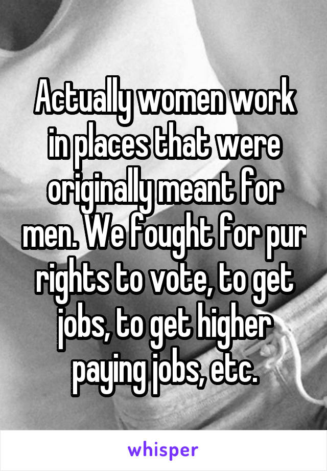 Actually women work in places that were originally meant for men. We fought for pur rights to vote, to get jobs, to get higher paying jobs, etc.