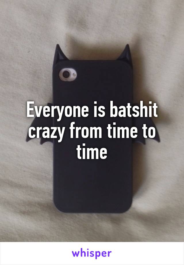 Everyone is batshit crazy from time to time