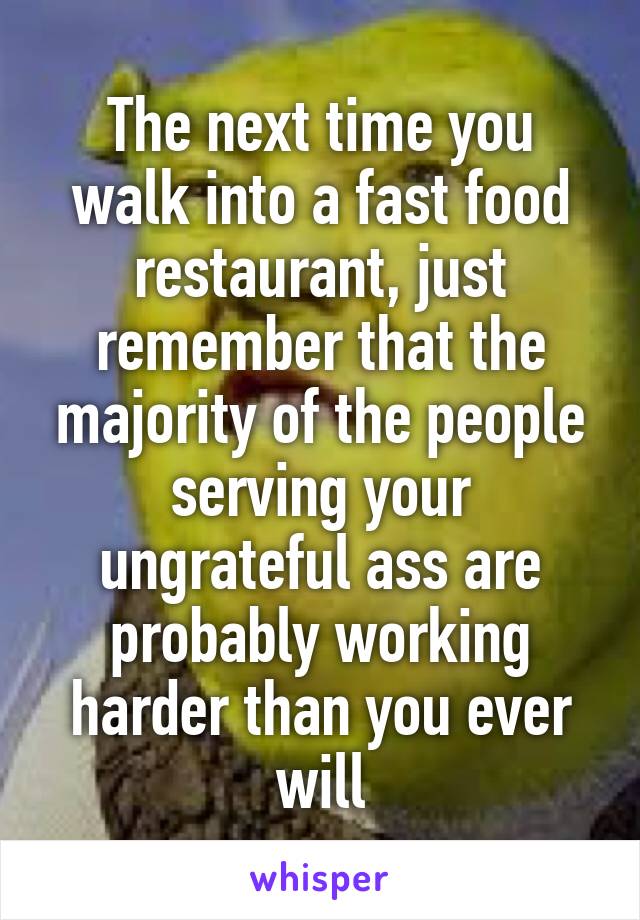 The next time you walk into a fast food restaurant, just remember that the majority of the people serving your ungrateful ass are probably working harder than you ever will