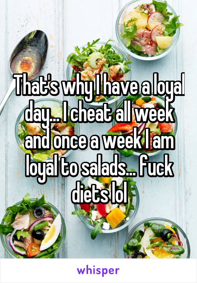 That's why I have a loyal day... I cheat all week and once a week I am loyal to salads... fuck diets lol