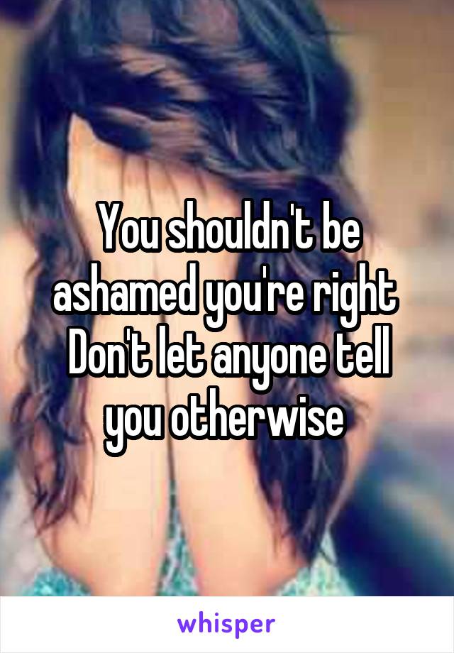 You shouldn't be ashamed you're right 
Don't let anyone tell you otherwise 