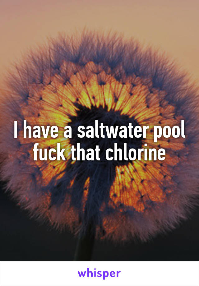 I have a saltwater pool fuck that chlorine