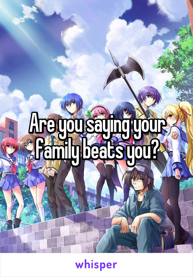 Are you saying your family beats you?