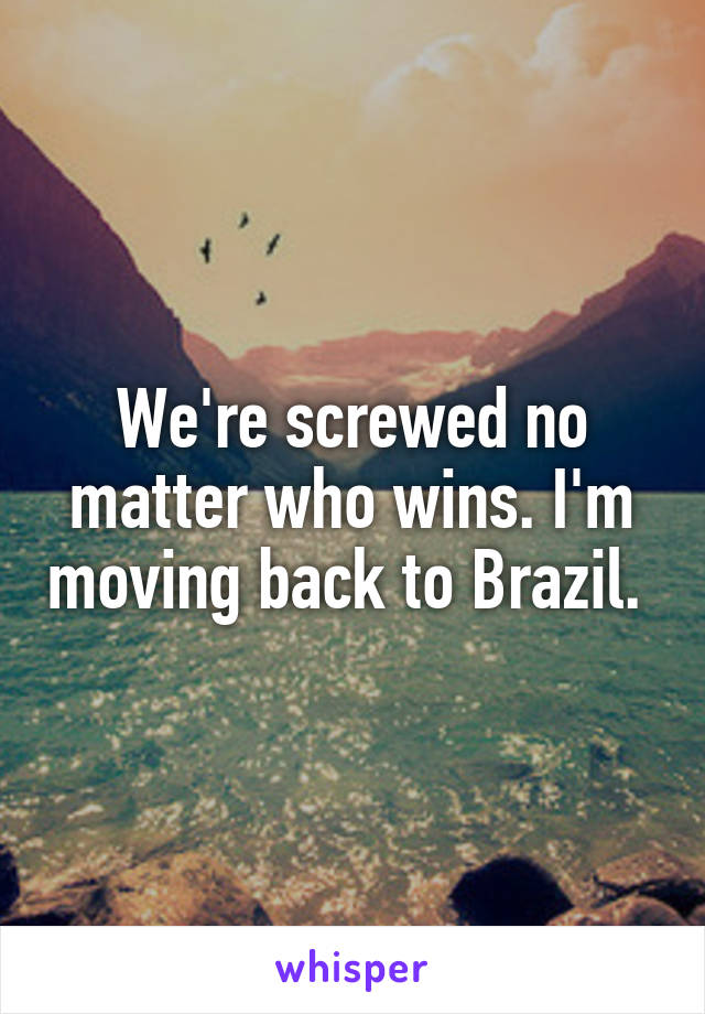 We're screwed no matter who wins. I'm moving back to Brazil. 
