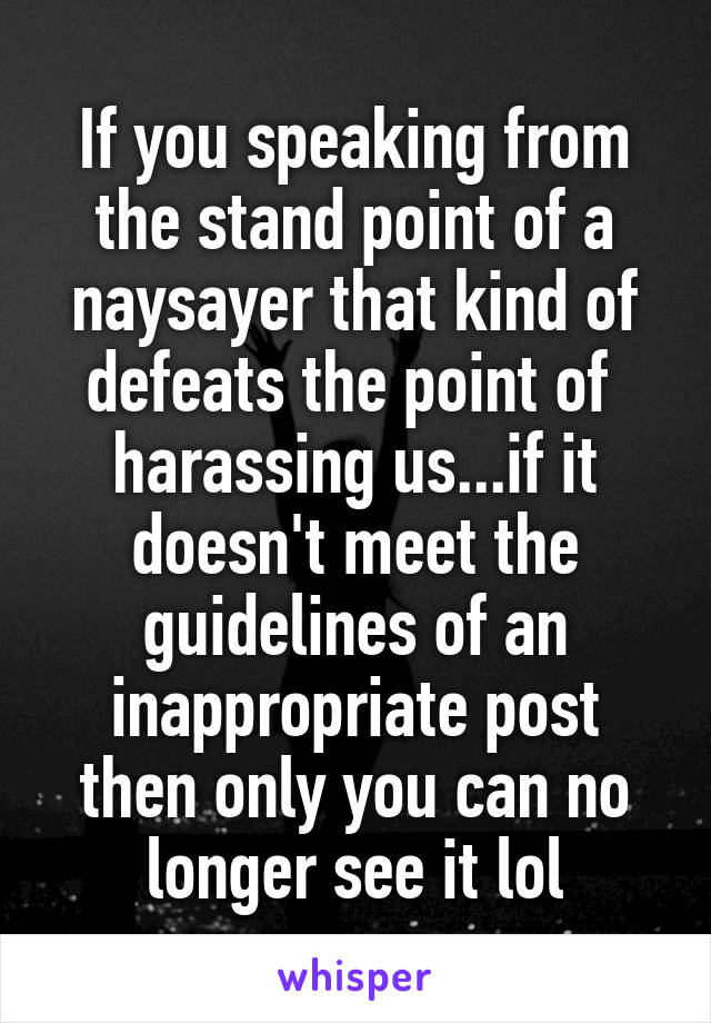 If you speaking from the stand point of a naysayer that kind of defeats the point of  harassing us...if it doesn't meet the guidelines of an inappropriate post then only you can no longer see it lol