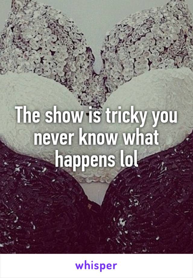 The show is tricky you never know what happens lol
