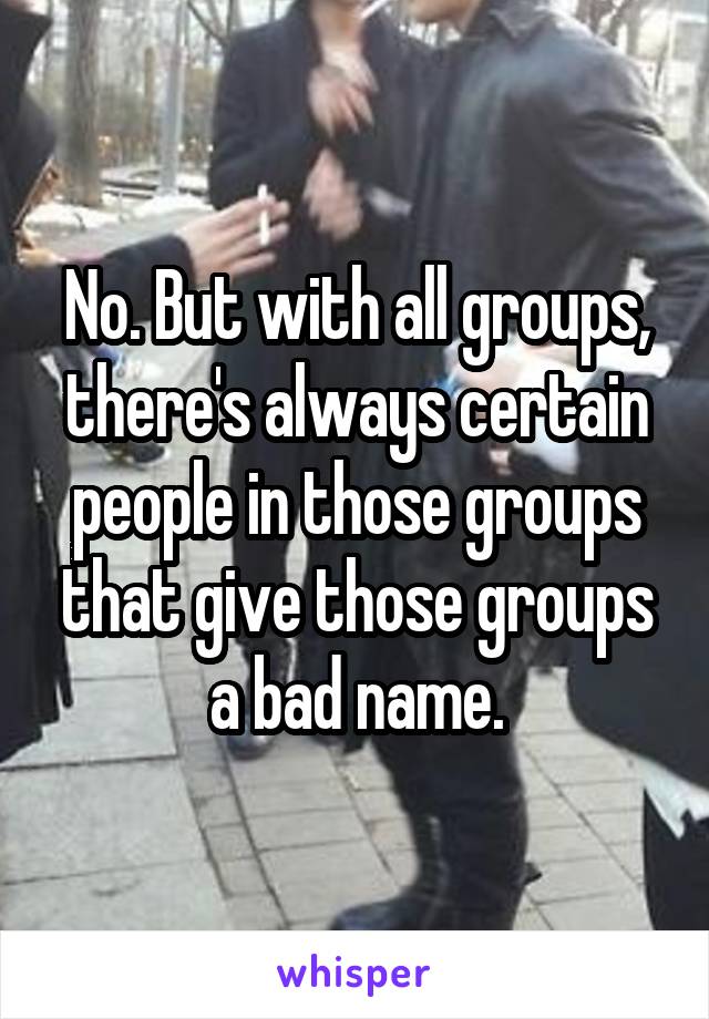 No. But with all groups, there's always certain people in those groups that give those groups a bad name.