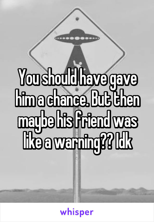 You should have gave him a chance. But then maybe his friend was like a warning?? Idk