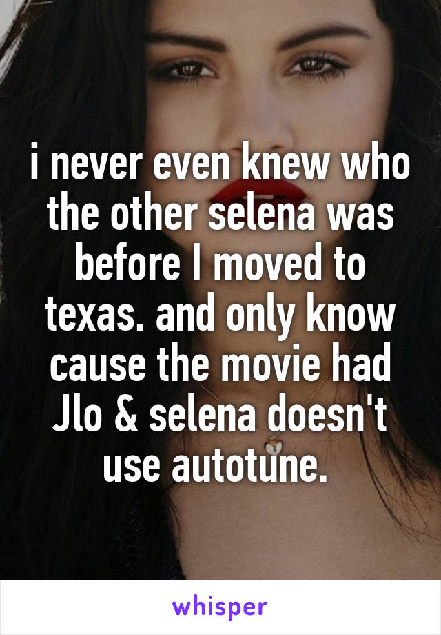 i never even knew who the other selena was before I moved to texas. and only know cause the movie had Jlo & selena doesn't use autotune. 