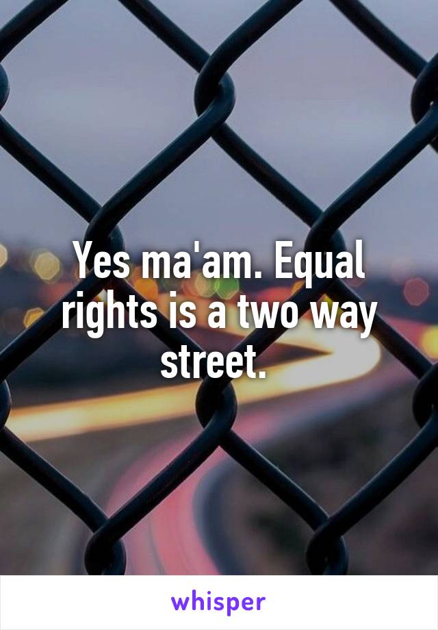 Yes ma'am. Equal rights is a two way street. 