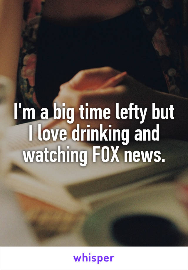 I'm a big time lefty but I love drinking and watching FOX news.