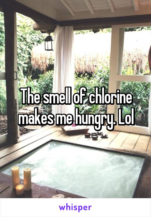 The smell of chlorine makes me hungry. Lol