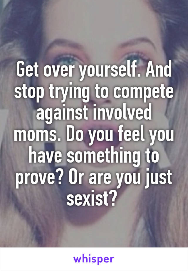 Get over yourself. And stop trying to compete against involved moms. Do you feel you have something to prove? Or are you just sexist? 