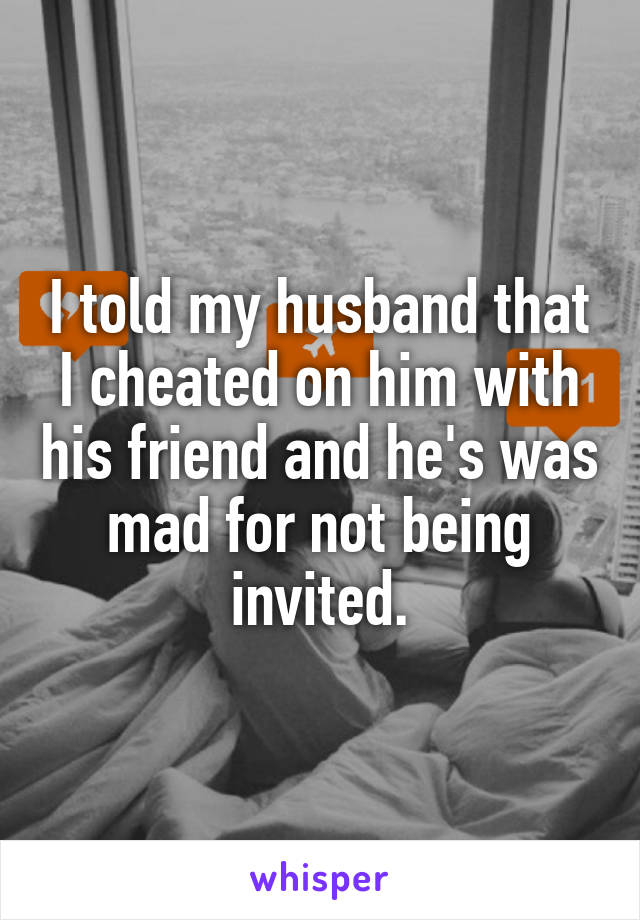 I told my husband that I cheated on him with his friend and he's was mad for not being invited.