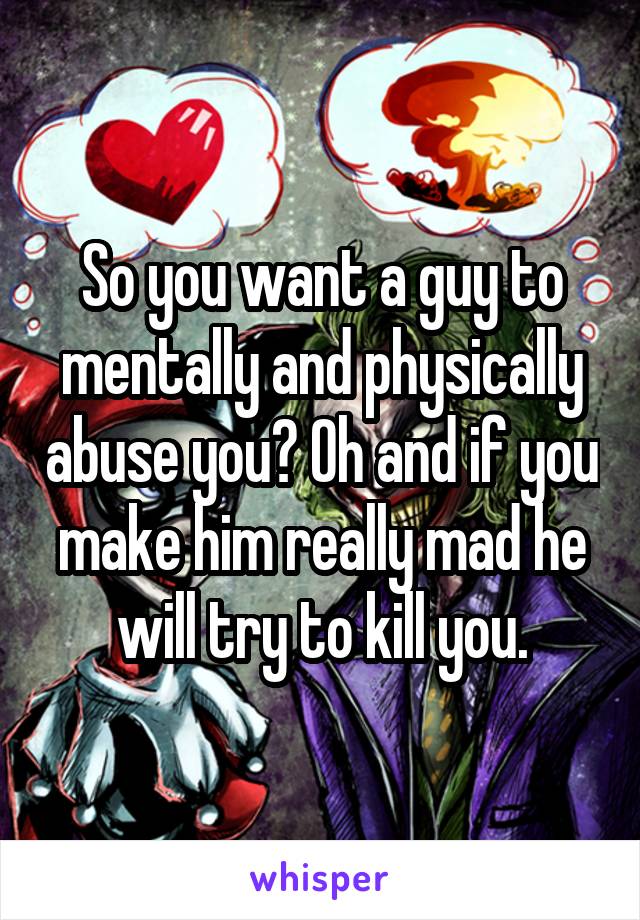 So you want a guy to mentally and physically abuse you? Oh and if you make him really mad he will try to kill you.