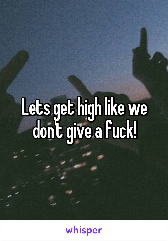 Lets get high like we don't give a fuck!