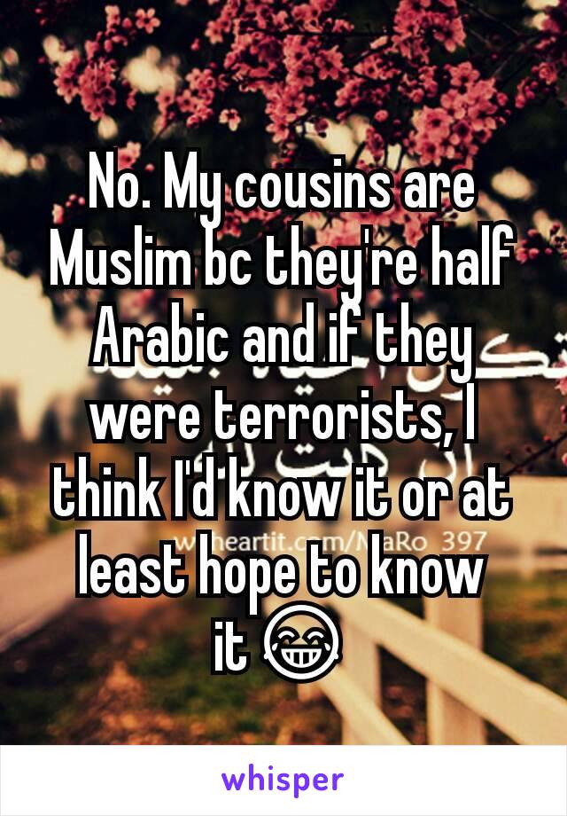 No. My cousins are Muslim bc they're half Arabic and if they were terrorists, I think I'd know it or at least hope to know it😂